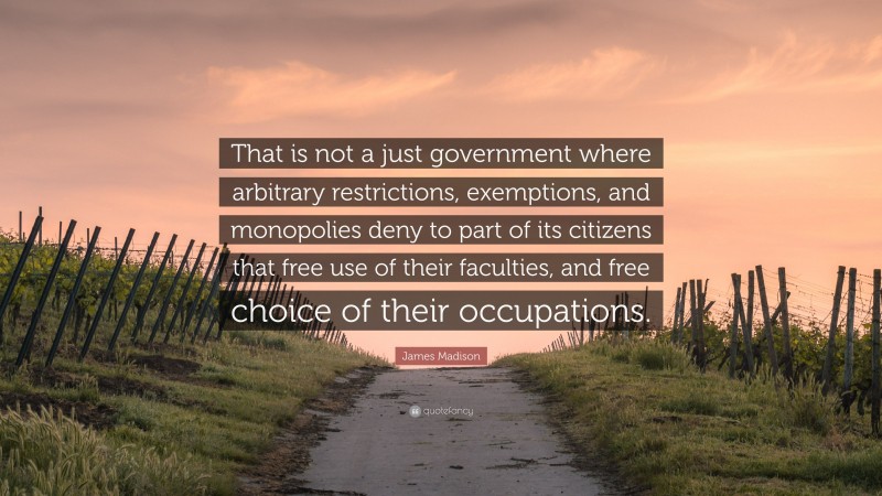 James Madison Quote: “That is not a just government where arbitrary restrictions, exemptions, and monopolies deny to part of its citizens that free use of their faculties, and free choice of their occupations.”