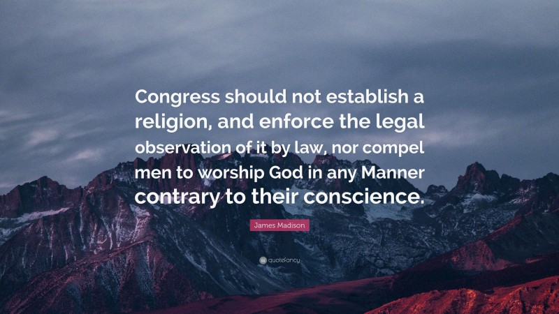 James Madison Quote: “Congress should not establish a religion, and enforce the legal observation of it by law, nor compel men to worship God in any Manner contrary to their conscience.”