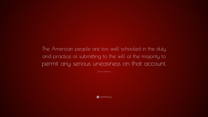 James Madison Quote: “The American people are too well schooled in the duty and practice of submitting to the will of the majority to permit any serious uneasiness on that account.”