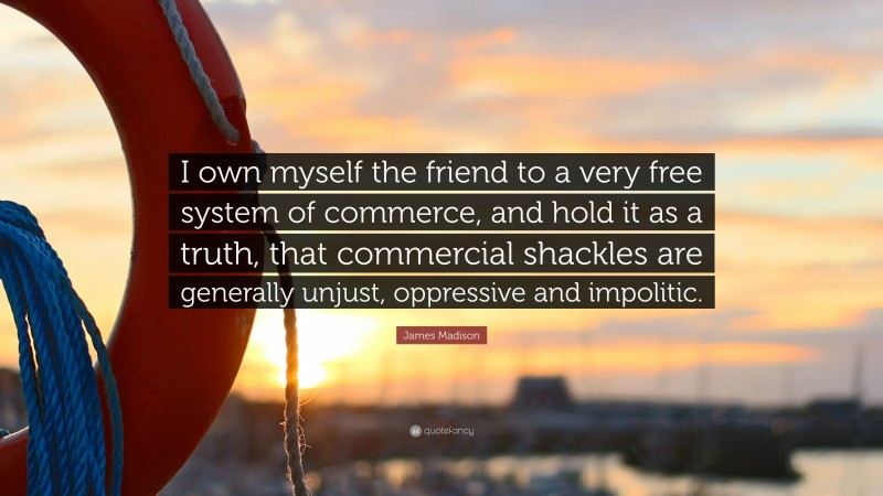James Madison Quote: “I own myself the friend to a very free system of commerce, and hold it as a truth, that commercial shackles are generally unjust, oppressive and impolitic.”