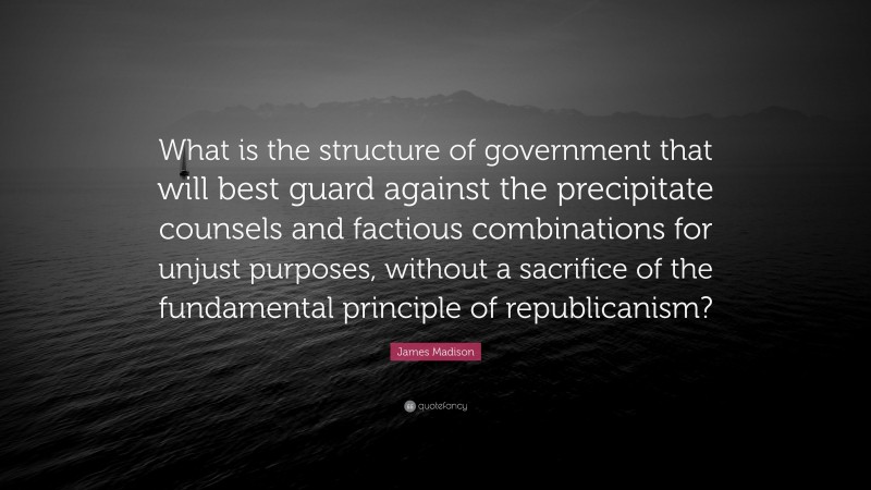 James Madison Quote: “What is the structure of government that will best guard against the precipitate counsels and factious combinations for unjust purposes, without a sacrifice of the fundamental principle of republicanism?”