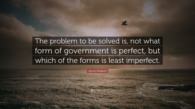 James Madison Quote: “The problem to be solved is, not what form of government is perfect, but which of the forms is least imperfect.”
