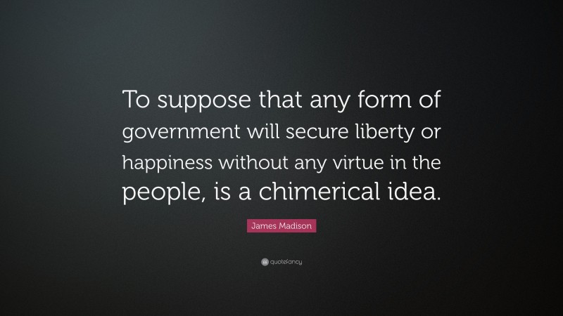 James Madison Quote: “To suppose that any form of government will secure liberty or happiness without any virtue in the people, is a chimerical idea.”
