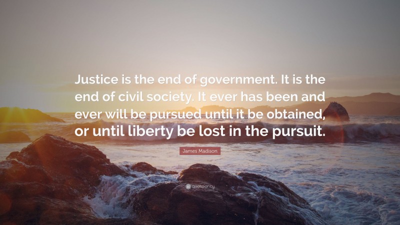 James Madison Quote: “Justice is the end of government. It is the end of civil society. It ever has been and ever will be pursued until it be obtained, or until liberty be lost in the pursuit.”