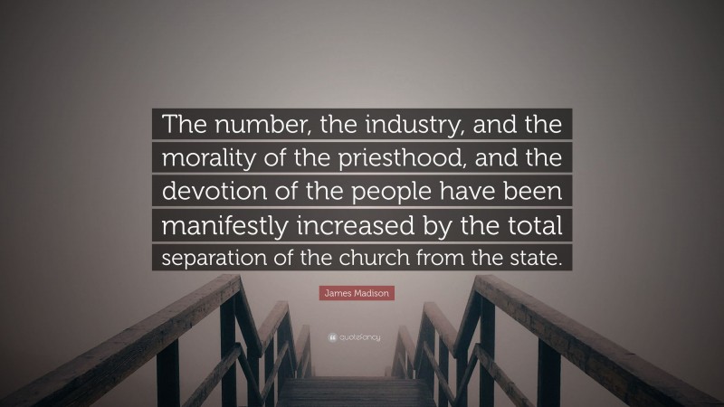 James Madison Quote: “The number, the industry, and the morality of the priesthood, and the devotion of the people have been manifestly increased by the total separation of the church from the state.”