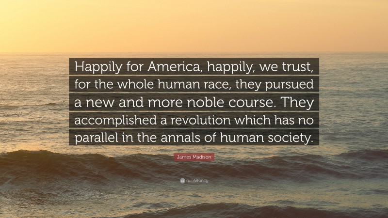 James Madison Quote: “Happily for America, happily, we trust, for the whole human race, they pursued a new and more noble course. They accomplished a revolution which has no parallel in the annals of human society.”
