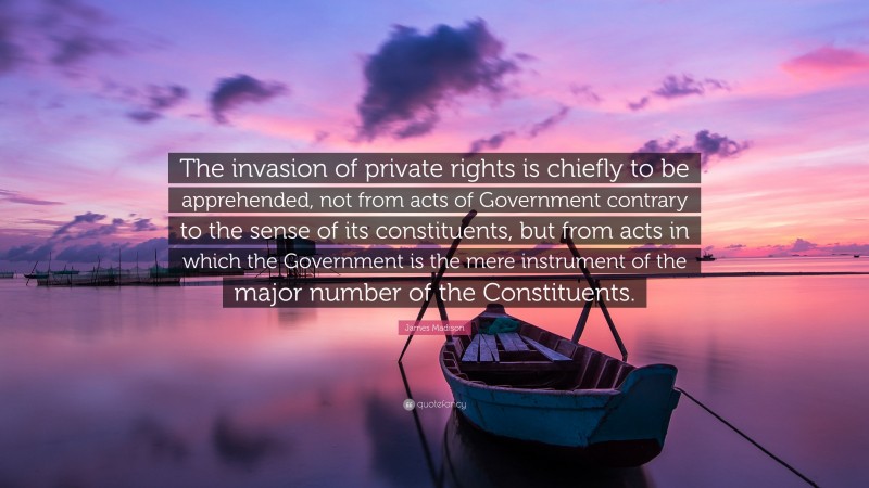 James Madison Quote: “The invasion of private rights is chiefly to be apprehended, not from acts of Government contrary to the sense of its constituents, but from acts in which the Government is the mere instrument of the major number of the Constituents.”