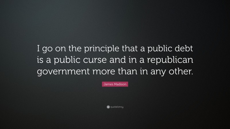 James Madison Quote: “I go on the principle that a public debt is a public curse and in a republican government more than in any other.”