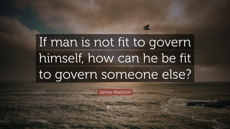 James Madison Quote: “If man is not fit to govern himself, how can he be fit to govern someone else?”
