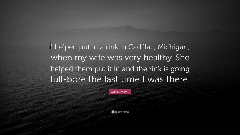 Gordie Howe Quote: “I helped put in a rink in Cadillac, Michigan, when my wife was very healthy. She helped them put it in and the rink is going full-bore the last time I was there.”