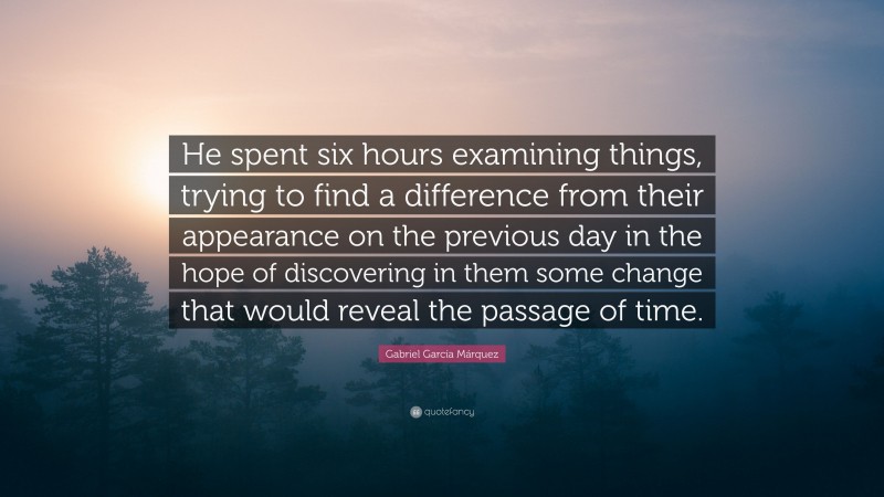 Gabriel Garcí­a Márquez Quote: “He spent six hours examining things, trying to find a difference from their appearance on the previous day in the hope of discovering in them some change that would reveal the passage of time.”