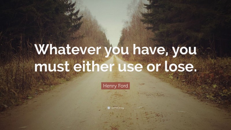Henry Ford Quote: “Whatever you have, you must either use or lose.”