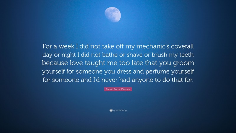 Gabriel Garcí­a Márquez Quote: “For a week I did not take off my mechanic’s coverall day or night I did not bathe or shave or brush my teeth because love taught me too late that you groom yourself for someone you dress and perfume yourself for someone and I’d never had anyone to do that for.”