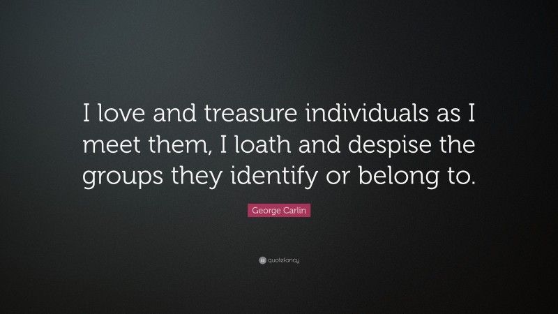 George Carlin Quote: “I love and treasure individuals as I meet them, I loath and despise the groups they identify or belong to.”