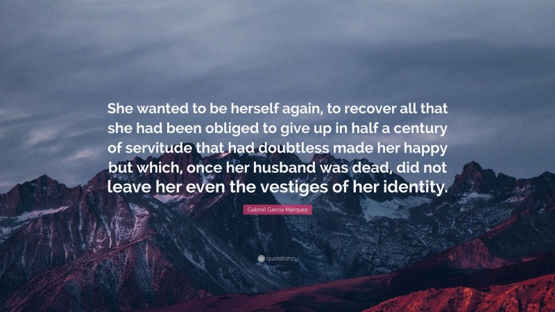 Gabriel Garcí­a Márquez Quote: “She wanted to be herself again, to recover all that she had been obliged to give up in half a century of servitude that had doubtless made her happy but which, once her husband was dead, did not leave her even the vestiges of her identity.”
