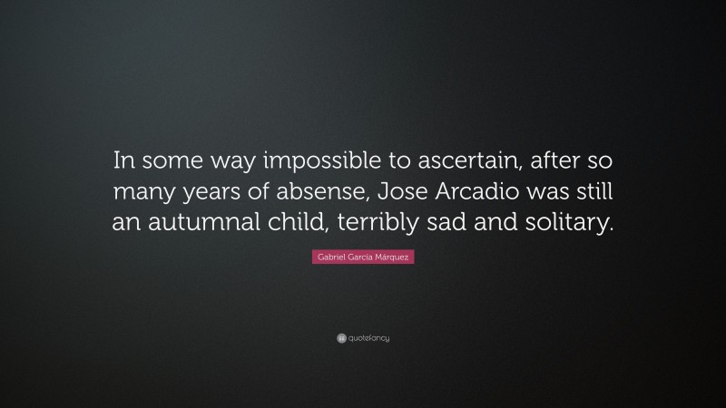 Gabriel Garcí­a Márquez Quote: “In some way impossible to ascertain, after so many years of absense, Jose Arcadio was still an autumnal child, terribly sad and solitary.”