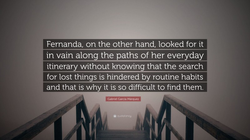 Gabriel Garcí­a Márquez Quote: “Fernanda, on the other hand, looked for it in vain along the paths of her everyday itinerary without knowing that the search for lost things is hindered by routine habits and that is why it is so difficult to find them.”