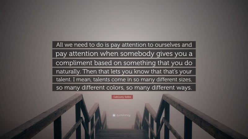Gabourey Sidibe Quote: “All we need to do is pay attention to ourselves and pay attention when somebody gives you a compliment based on something that you do naturally. Then that lets you know that that’s your talent. I mean, talents come in so many different sizes, so many different colors, so many different ways.”