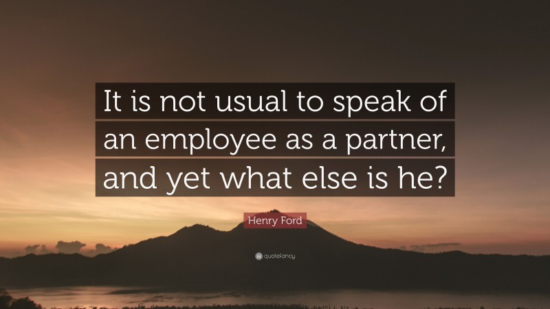 Henry Ford Quote: “It is not usual to speak of an employee as a partner, and yet what else is he?”