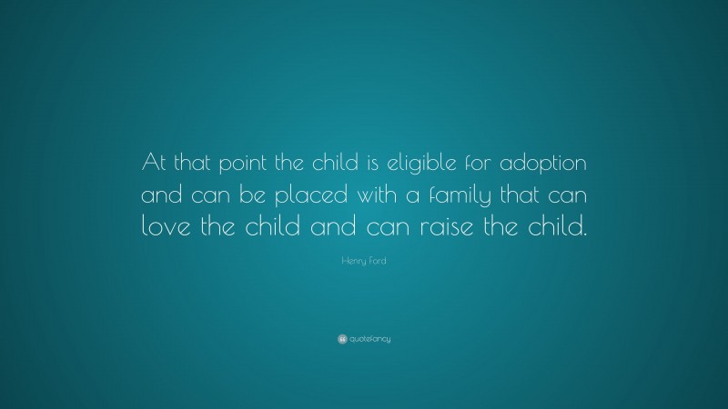Henry Ford Quote: “At that point the child is eligible for adoption and can be placed with a family that can love the child and can raise the child.”