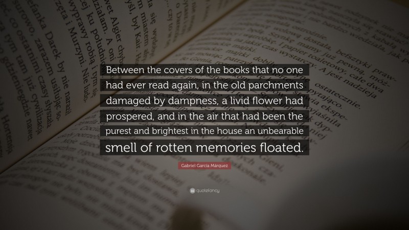 Gabriel Garcí­a Márquez Quote: “Between the covers of the books that no one had ever read again, in the old parchments damaged by dampness, a livid flower had prospered, and in the air that had been the purest and brightest in the house an unbearable smell of rotten memories floated.”