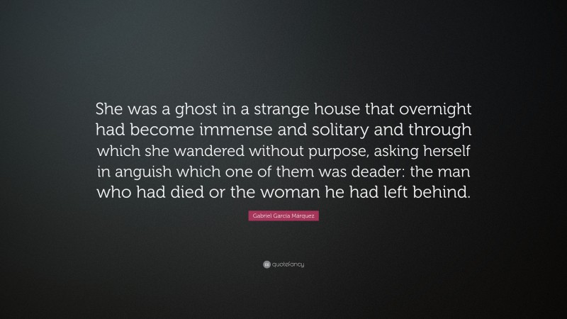 Gabriel Garcí­a Márquez Quote: “She was a ghost in a strange house that overnight had become immense and solitary and through which she wandered without purpose, asking herself in anguish which one of them was deader: the man who had died or the woman he had left behind.”