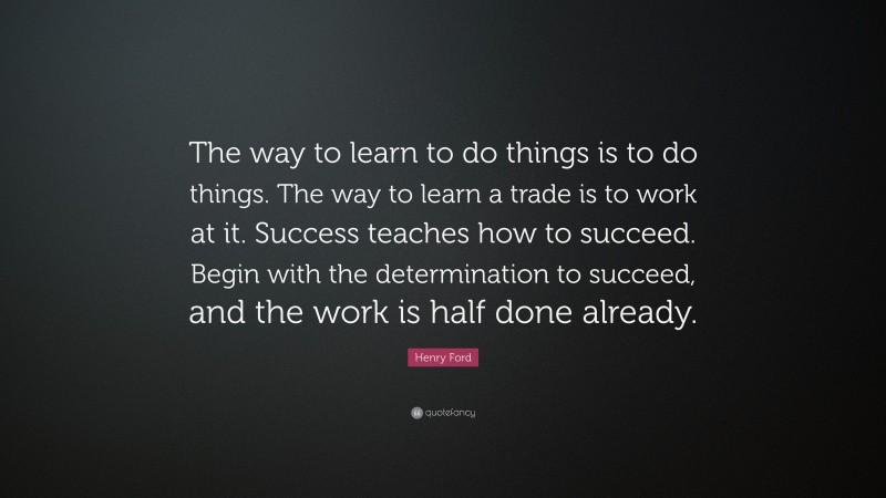 Henry Ford Quote: “The way to learn to do things is to do things. The way to learn a trade is to work at it. Success teaches how to succeed. Begin with the determination to succeed, and the work is half done already.”