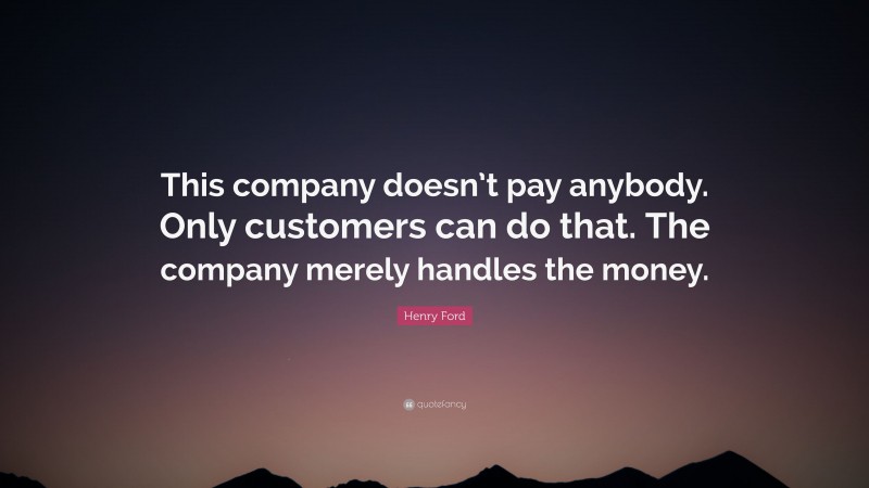 Henry Ford Quote: “This company doesn’t pay anybody. Only customers can do that. The company merely handles the money.”