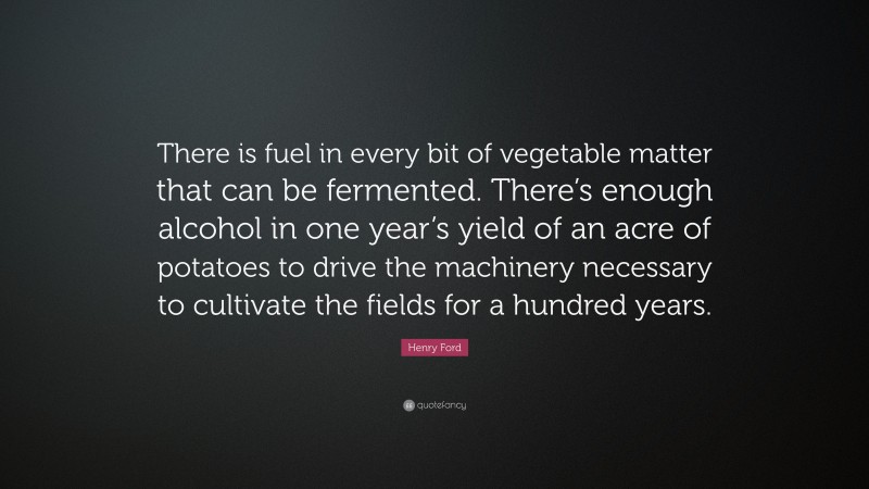Henry Ford Quote: “There is fuel in every bit of vegetable matter that can be fermented. There’s enough alcohol in one year’s yield of an acre of potatoes to drive the machinery necessary to cultivate the fields for a hundred years.”