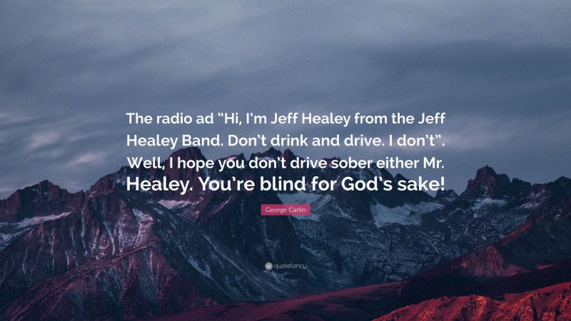 George Carlin Quote: “The radio ad “Hi, I’m Jeff Healey from the Jeff Healey Band. Don’t drink and drive. I don’t”. Well, I hope you don’t drive sober either Mr. Healey. You’re blind for God’s sake!”