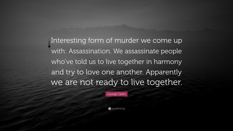 George Carlin Quote: “Interesting form of murder we come up with: Assassination. We assassinate people who’ve told us to live together in harmony and try to love one another. Apparently we are not ready to live together.”