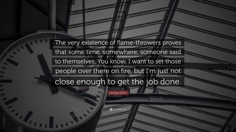 George Carlin Quote: “The very existence of flame-throwers proves that some time, somewhere, someone said to themselves, You know, I want to set those people over there on fire, but I’m just not close enough to get the job done.”