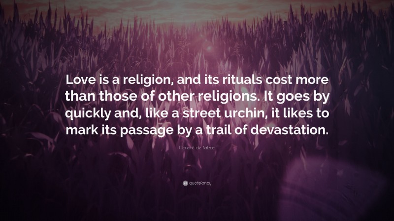 Honoré de Balzac Quote: “Love is a religion, and its rituals cost more than those of other religions. It goes by quickly and, like a street urchin, it likes to mark its passage by a trail of devastation.”
