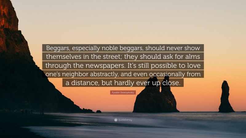 Fyodor Dostoyevsky Quote: “Beggars, especially noble beggars, should never show themselves in the street; they should ask for alms through the newspapers. It’s still possible to love one’s neighbor abstractly, and even occasionally from a distance, but hardly ever up close.”