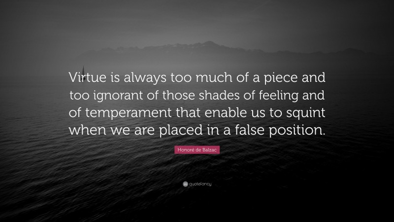 Honoré de Balzac Quote: “Virtue is always too much of a piece and too ignorant of those shades of feeling and of temperament that enable us to squint when we are placed in a false position.”