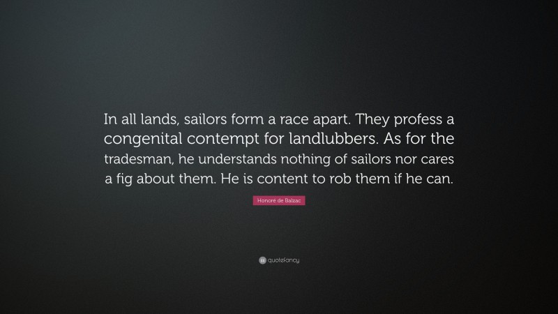 Honoré de Balzac Quote: “In all lands, sailors form a race apart. They profess a congenital contempt for landlubbers. As for the tradesman, he understands nothing of sailors nor cares a fig about them. He is content to rob them if he can.”