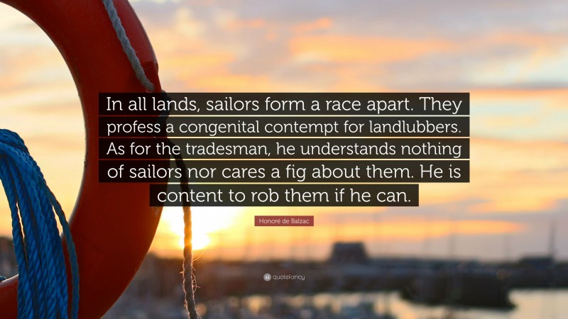 Honoré de Balzac Quote: “In all lands, sailors form a race apart. They profess a congenital contempt for landlubbers. As for the tradesman, he understands nothing of sailors nor cares a fig about them. He is content to rob them if he can.”