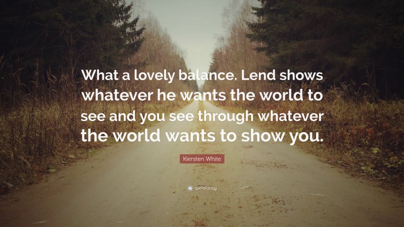 Kiersten White Quote: “What a lovely balance. Lend shows whatever he wants the world to see and you see through whatever the world wants to show you.”