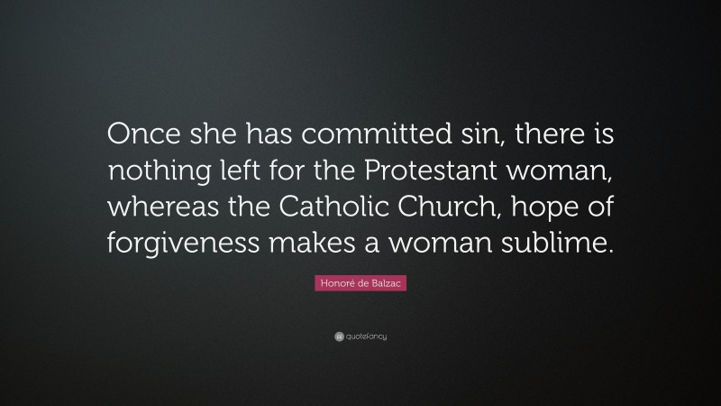Honoré de Balzac Quote: “Once she has committed sin, there is nothing left for the Protestant woman, whereas the Catholic Church, hope of forgiveness makes a woman sublime.”