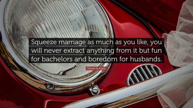 Honoré de Balzac Quote: “Squeeze marriage as much as you like, you will never extract anything from it but fun for bachelors and boredom for husbands.”
