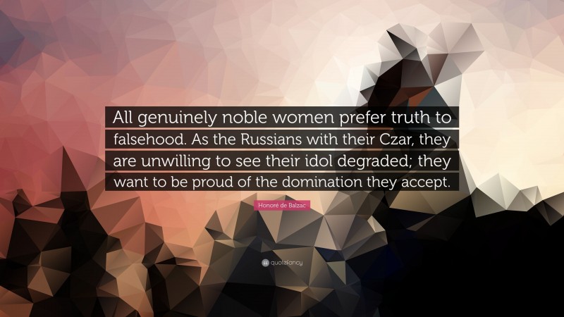 Honoré de Balzac Quote: “All genuinely noble women prefer truth to falsehood. As the Russians with their Czar, they are unwilling to see their idol degraded; they want to be proud of the domination they accept.”