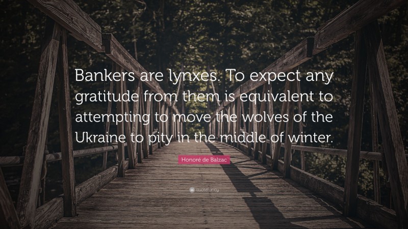 Honoré de Balzac Quote: “Bankers are lynxes. To expect any gratitude from them is equivalent to attempting to move the wolves of the Ukraine to pity in the middle of winter.”