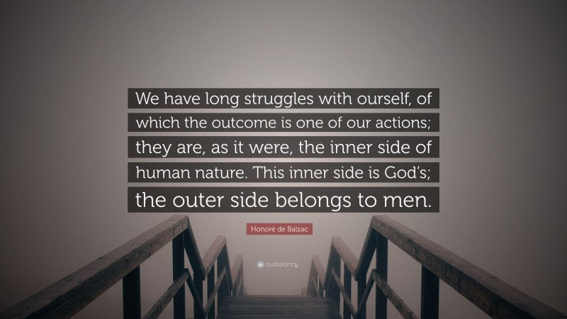 Honoré de Balzac Quote: “We have long struggles with ourself, of which the outcome is one of our actions; they are, as it were, the inner side of human nature. This inner side is God’s; the outer side belongs to men.”