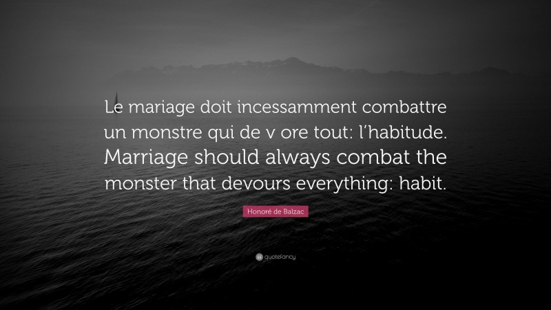 Honoré de Balzac Quote: “Le mariage doit incessamment combattre un monstre qui de v ore tout: l’habitude. Marriage should always combat the monster that devours everything: habit.”