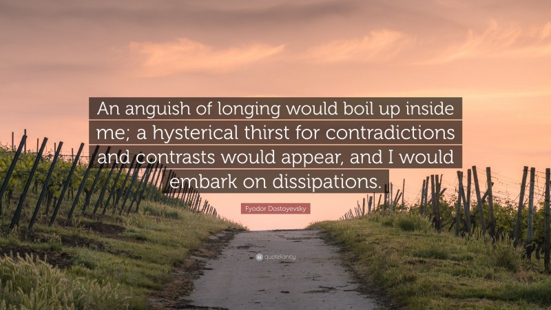 Fyodor Dostoyevsky Quote: “An anguish of longing would boil up inside me; a hysterical thirst for contradictions and contrasts would appear, and I would embark on dissipations.”