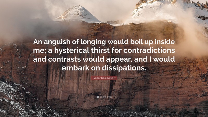 Fyodor Dostoyevsky Quote: “An anguish of longing would boil up inside me; a hysterical thirst for contradictions and contrasts would appear, and I would embark on dissipations.”