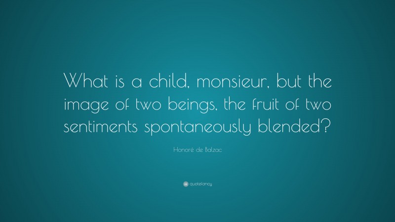 Honoré de Balzac Quote: “What is a child, monsieur, but the image of two beings, the fruit of two sentiments spontaneously blended?”