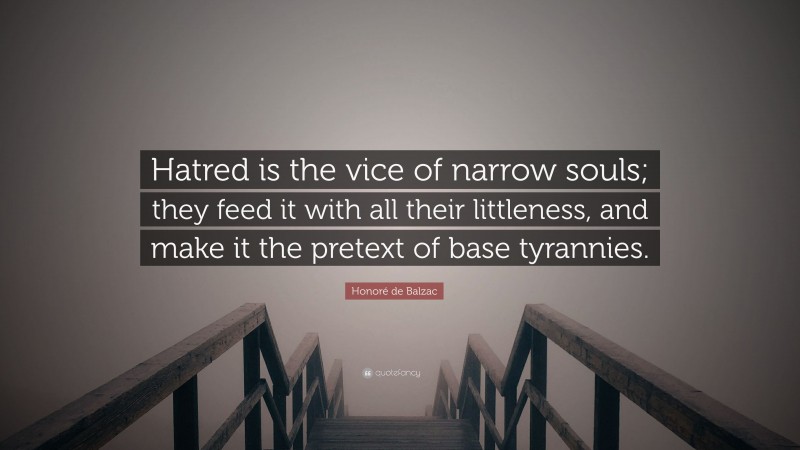 Honoré de Balzac Quote: “Hatred is the vice of narrow souls; they feed it with all their littleness, and make it the pretext of base tyrannies.”