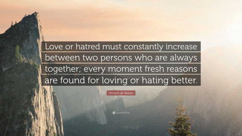 Honoré de Balzac Quote: “Love or hatred must constantly increase between two persons who are always together; every moment fresh reasons are found for loving or hating better.”