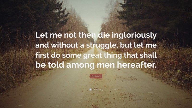 Homer Quote: “Let me not then die ingloriously and without a struggle, but let me first do some great thing that shall be told among men hereafter.”